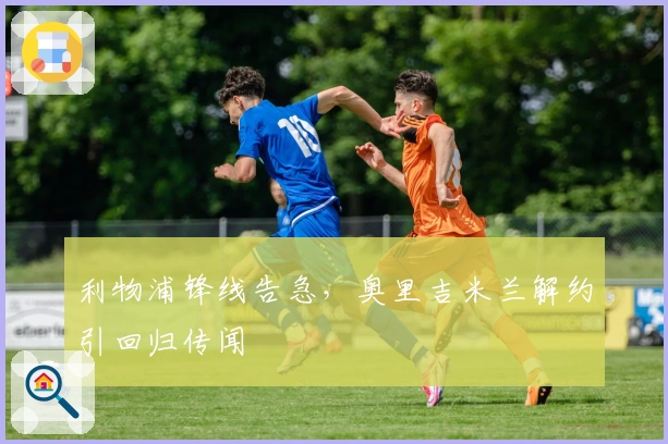 利物浦锋线告急，奥里吉米兰解约引回归传闻