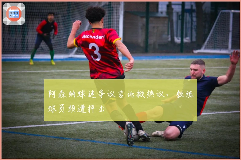 阿森纳球迷争议言论掀热议，教练球员频遭抨击