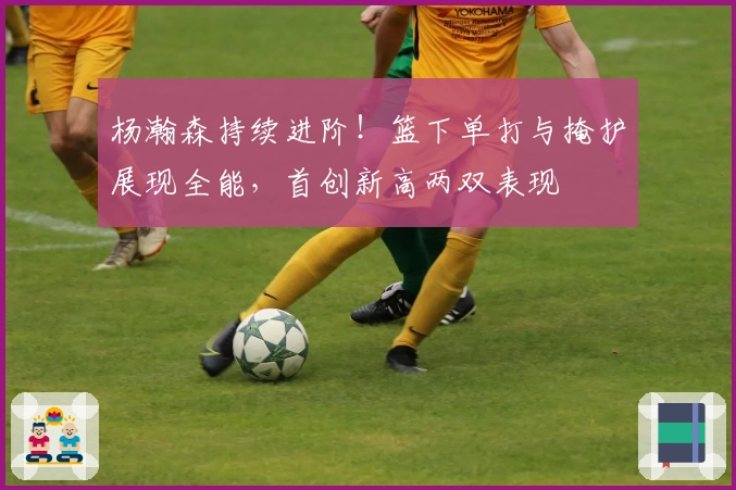 杨瀚森持续进阶！篮下单打与掩护展现全能，首创新高两双表现