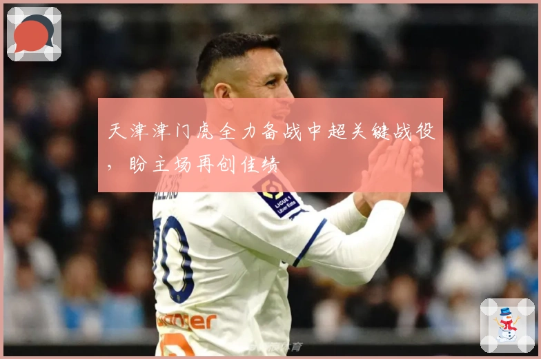 天津津门虎全力备战中超关键战役，盼主场再创佳绩