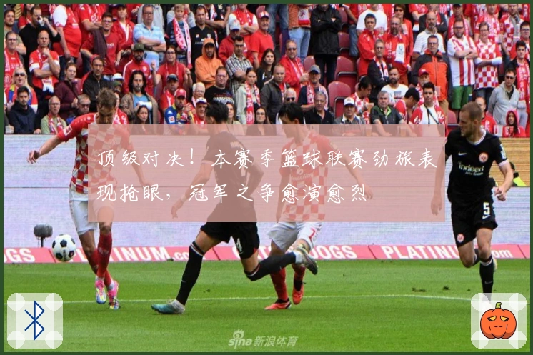 顶级对决！本赛季篮球联赛劲旅表现抢眼，冠军之争愈演愈烈