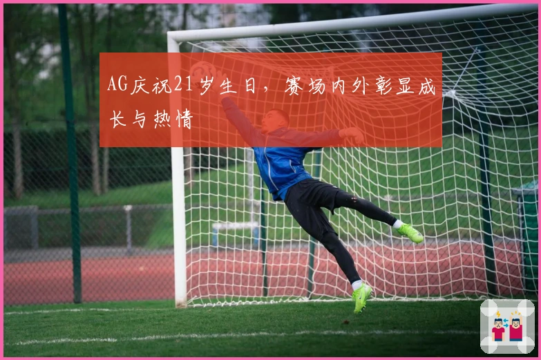 AG庆祝21岁生日，赛场内外彰显成长与热情