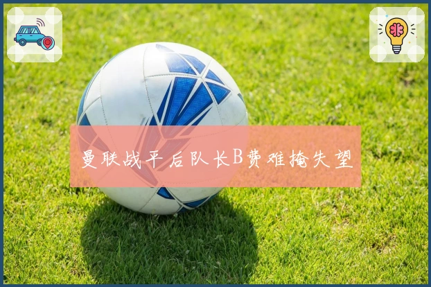 曼联战平后队长B费难掩失望