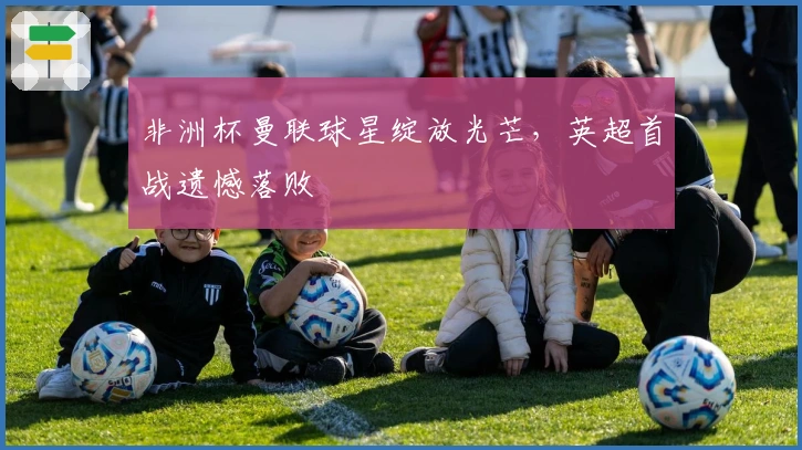 非洲杯曼联球星绽放光芒，英超首战遗憾落败