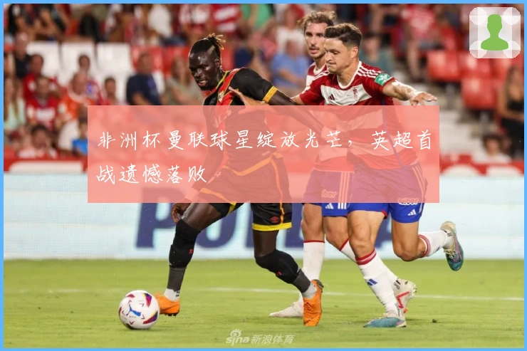 非洲杯曼联球星绽放光芒，英超首战遗憾落败