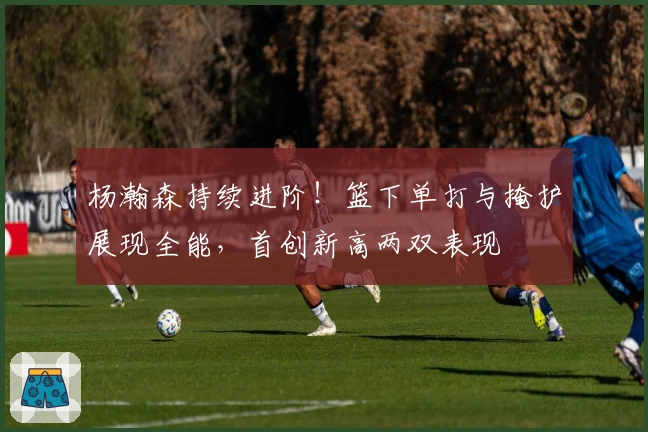 杨瀚森持续进阶！篮下单打与掩护展现全能，首创新高两双表现