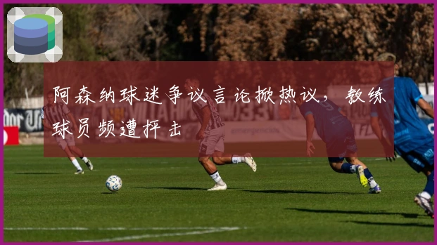 阿森纳球迷争议言论掀热议,教练球员频遭抨击